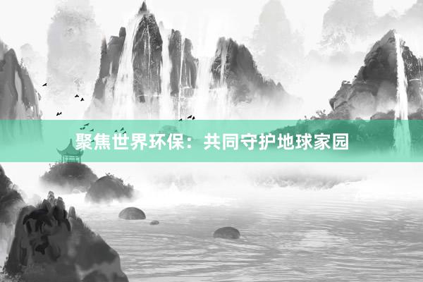 聚焦世界环保：共同守护地球家园