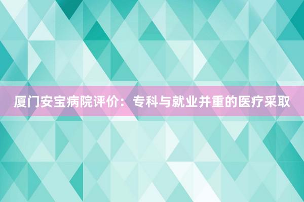 厦门安宝病院评价：专科与就业并重的医疗采取