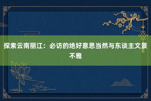 探索云南丽江：必访的绝好意思当然与东谈主文景不雅